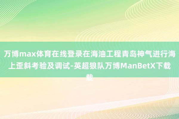 万博max体育在线登录在海油工程青岛神气进行海上歪斜考验及调试-英超狼队万博ManBetX下载