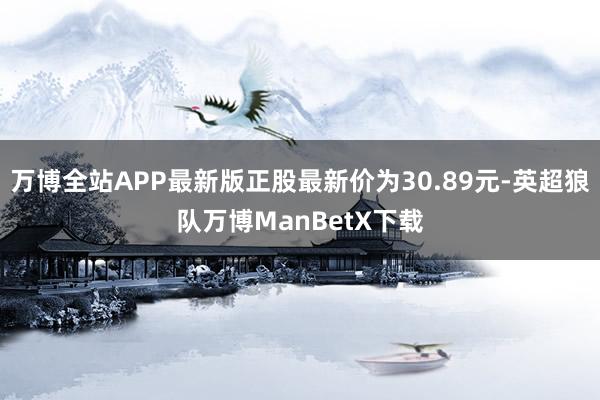 万博全站APP最新版正股最新价为30.89元-英超狼队万博ManBetX下载