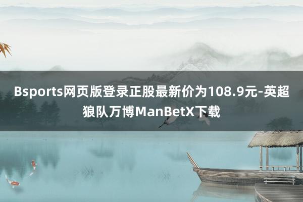 Bsports网页版登录正股最新价为108.9元-英超狼队万博ManBetX下载