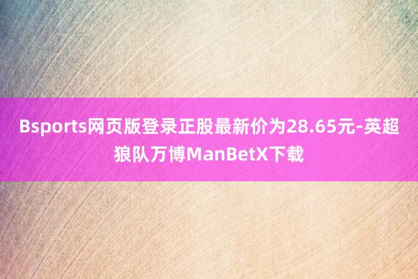 Bsports网页版登录正股最新价为28.65元-英超狼队万博ManBetX下载