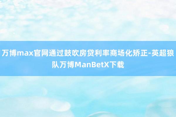 万博max官网通过鼓吹房贷利率商场化矫正-英超狼队万博ManBetX下载