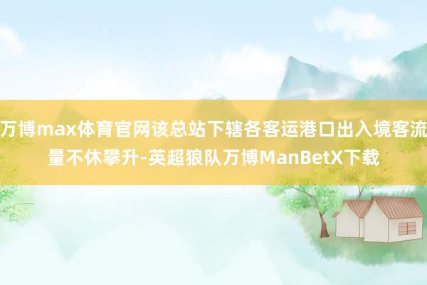 万博max体育官网该总站下辖各客运港口出入境客流量不休攀升-英超狼队万博ManBetX下载