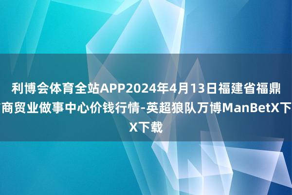 利博会体育全站APP2024年4月13日福建省福鼎市商贸业做事中心价钱行情-英超狼队万博ManBetX下载