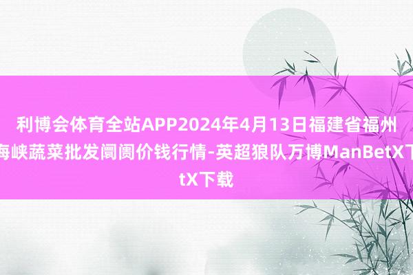 利博会体育全站APP2024年4月13日福建省福州市海峡蔬菜批发阛阓价钱行情-英超狼队万博ManBetX下载