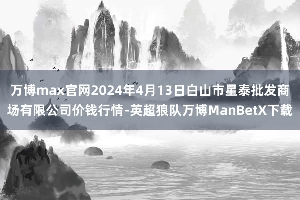 万博max官网2024年4月13日白山市星泰批发商场有限公司价钱行情-英超狼队万博ManBetX下载