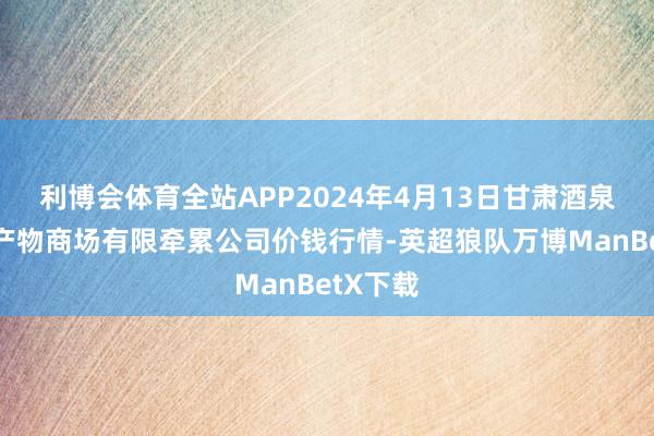 利博会体育全站APP2024年4月13日甘肃酒泉春光农产物商场有限牵累公司价钱行情-英超狼队万博ManBetX下载