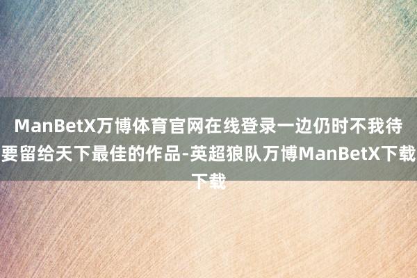 ManBetX万博体育官网在线登录一边仍时不我待要留给天下最佳的作品-英超狼队万博ManBetX下载