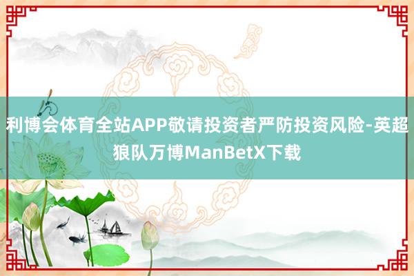 利博会体育全站APP敬请投资者严防投资风险-英超狼队万博ManBetX下载