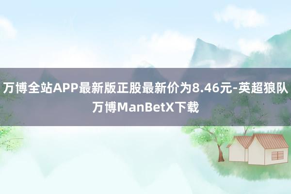 万博全站APP最新版正股最新价为8.46元-英超狼队万博ManBetX下载