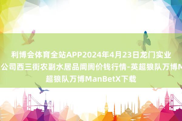 利博会体育全站APP2024年4月23日龙门实业（集团）有限公司西三街农副水居品阛阓价钱行情-英超狼队万博ManBetX下载