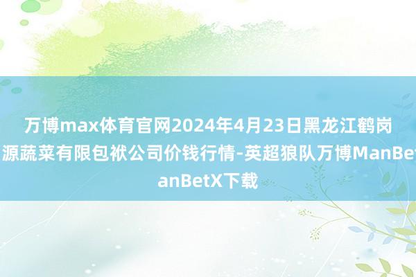 万博max体育官网2024年4月23日黑龙江鹤岗市万圃源蔬菜有限包袱公司价钱行情-英超狼队万博ManBetX下载