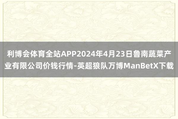 利博会体育全站APP2024年4月23日鲁南蔬菜产业有限公司价钱行情-英超狼队万博ManBetX下载