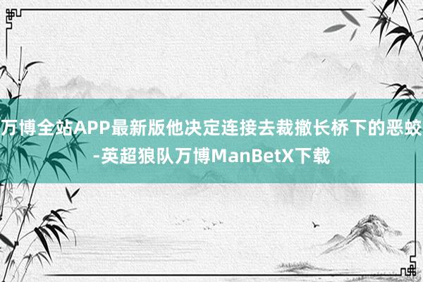 万博全站APP最新版他决定连接去裁撤长桥下的恶蛟-英超狼队万博ManBetX下载