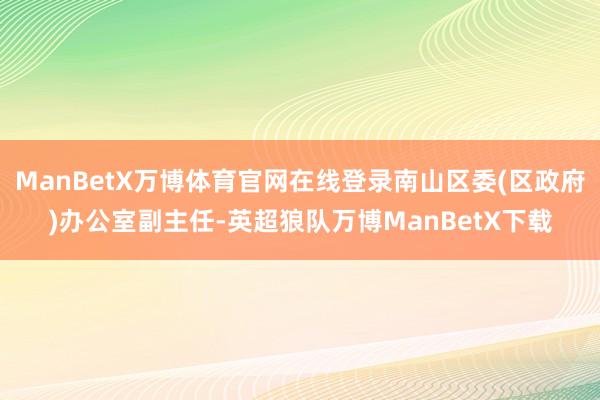 ManBetX万博体育官网在线登录南山区委(区政府)办公室副主任-英超狼队万博ManBetX下载