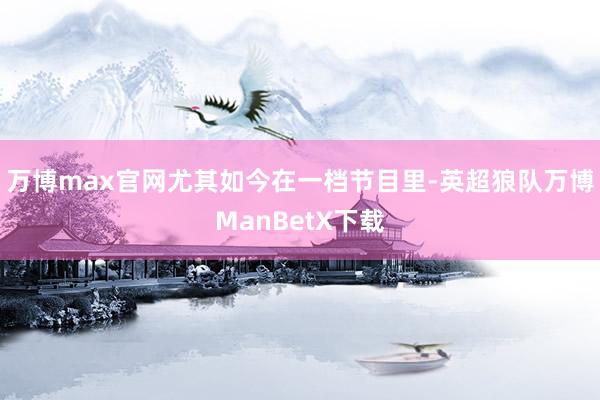 万博max官网尤其如今在一档节目里-英超狼队万博ManBetX下载