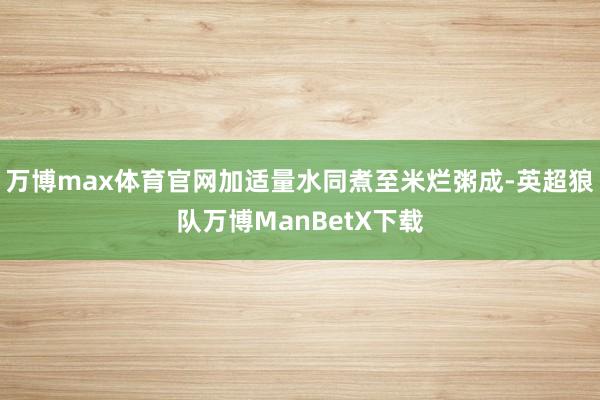 万博max体育官网加适量水同煮至米烂粥成-英超狼队万博ManBetX下载