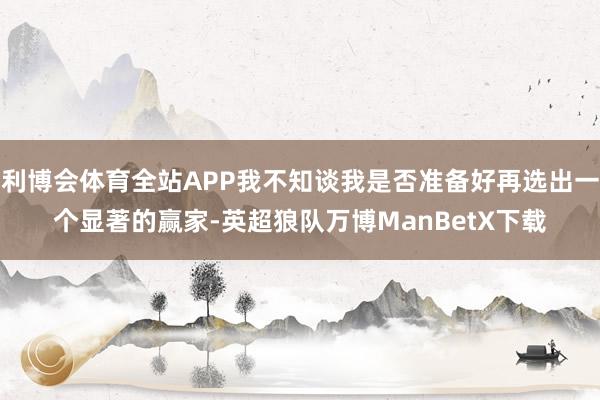 利博会体育全站APP我不知谈我是否准备好再选出一个显著的赢家-英超狼队万博ManBetX下载