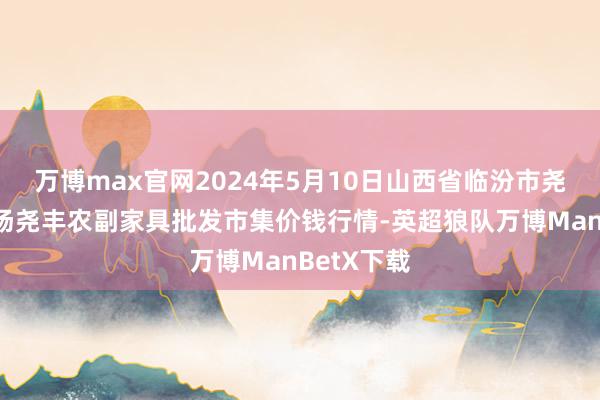 万博max官网2024年5月10日山西省临汾市尧皆区奶牛场尧丰农副家具批发市集价钱行情-英超狼队万博ManBetX下载