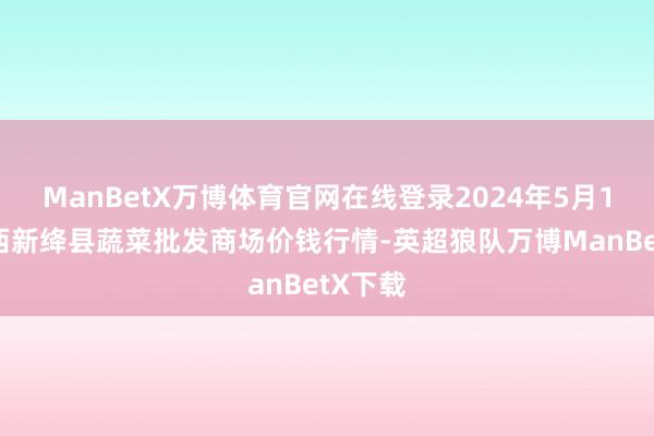 ManBetX万博体育官网在线登录2024年5月10日山西新绛县蔬菜批发商场价钱行情-英超狼队万博ManBetX下载