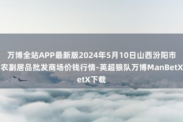 万博全站APP最新版2024年5月10日山西汾阳市晋阳农副居品批发商场价钱行情-英超狼队万博ManBetX下载