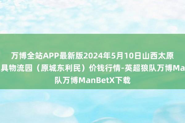 万博全站APP最新版2024年5月10日山西太原丈子头农家具物流园（原城东利民）价钱行情-英超狼队万博ManBetX下载