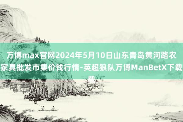 万博max官网2024年5月10日山东青岛黄河路农家具批发市集价钱行情-英超狼队万博ManBetX下载