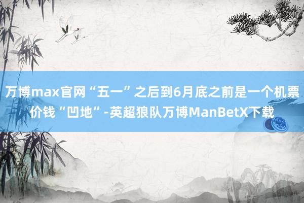 万博max官网“五一”之后到6月底之前是一个机票价钱“凹地”-英超狼队万博ManBetX下载