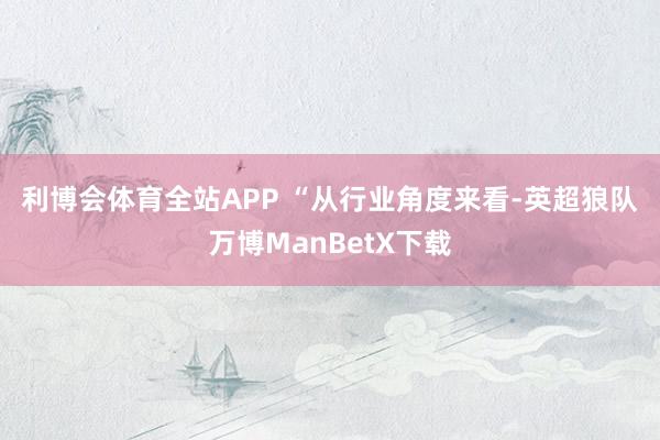 利博会体育全站APP 　　“从行业角度来看-英超狼队万博ManBetX下载