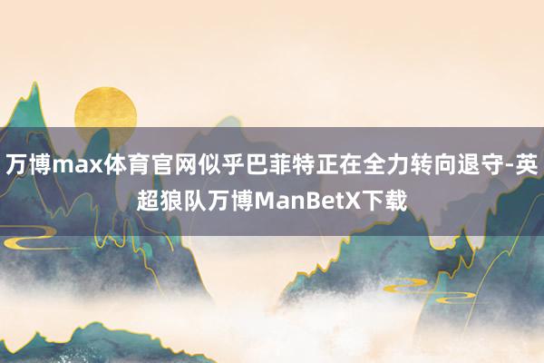 万博max体育官网似乎巴菲特正在全力转向退守-英超狼队万博ManBetX下载