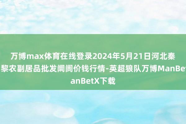 万博max体育在线登录2024年5月21日河北秦皇岛昌黎农副居品批发阛阓价钱行情-英超狼队万博ManBetX下载