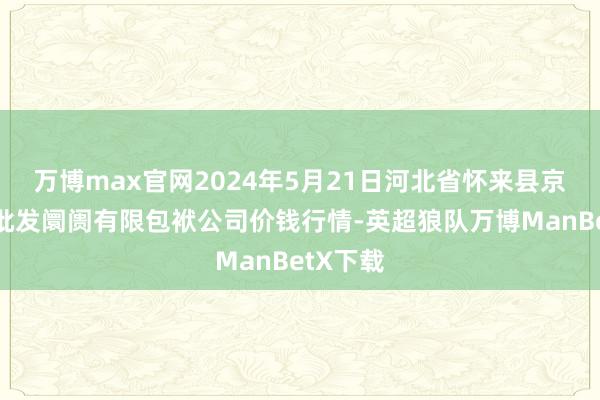 万博max官网2024年5月21日河北省怀来县京西果菜批发阛阓有限包袱公司价钱行情-英超狼队万博ManBetX下载