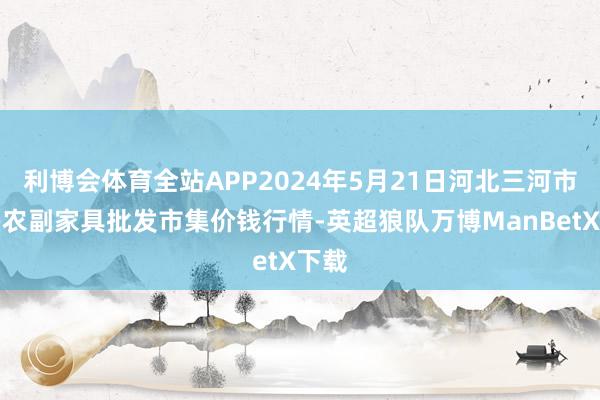 利博会体育全站APP2024年5月21日河北三河市建兴农副家具批发市集价钱行情-英超狼队万博ManBetX下载