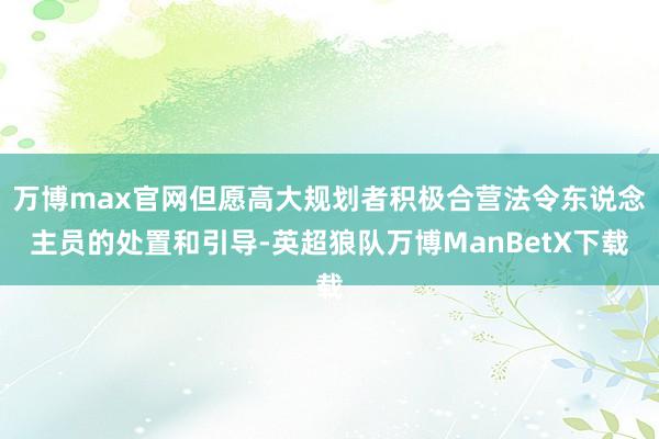 万博max官网但愿高大规划者积极合营法令东说念主员的处置和引导-英超狼队万博ManBetX下载