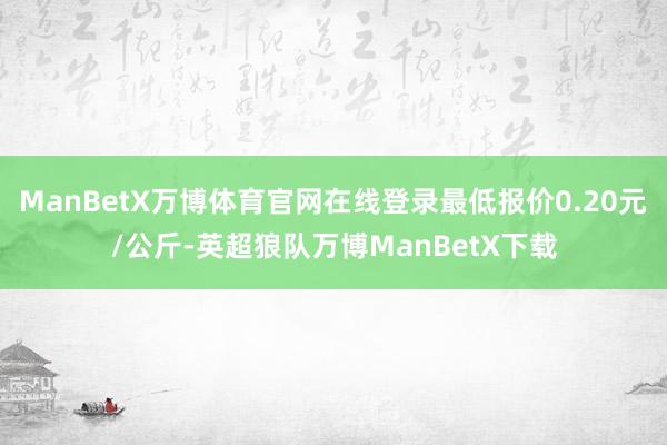 ManBetX万博体育官网在线登录最低报价0.20元/公斤-英超狼队万博ManBetX下载