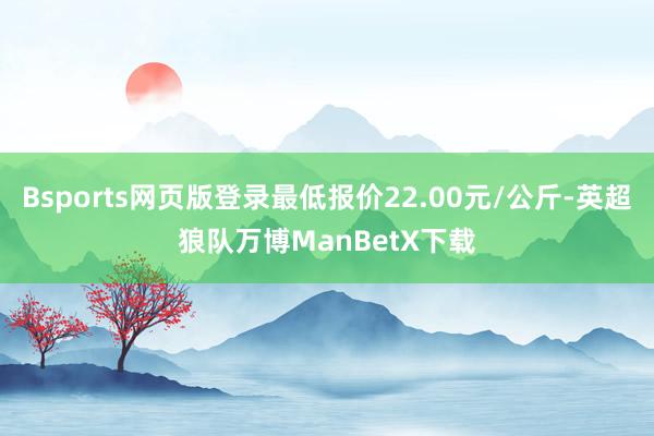 Bsports网页版登录最低报价22.00元/公斤-英超狼队万博ManBetX下载