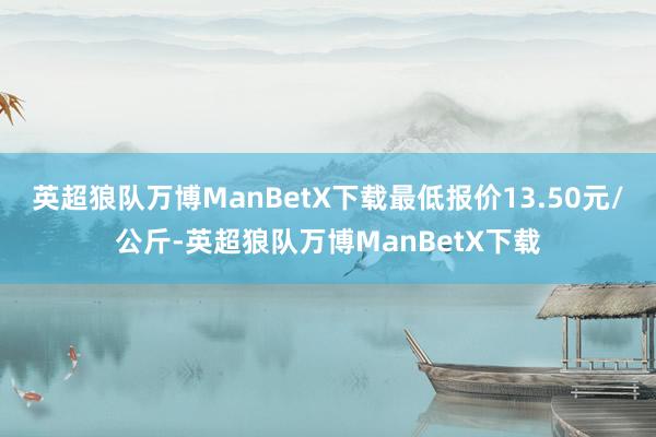 英超狼队万博ManBetX下载最低报价13.50元/公斤-英超狼队万博ManBetX下载