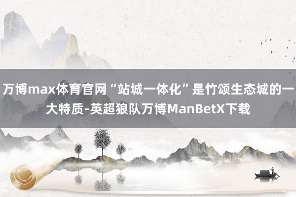 万博max体育官网“站城一体化”是竹颂生态城的一大特质-英超狼队万博ManBetX下载