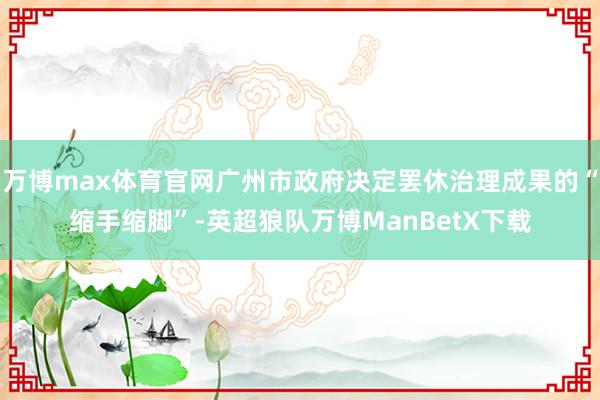 万博max体育官网广州市政府决定罢休治理成果的“缩手缩脚”-英超狼队万博ManBetX下载