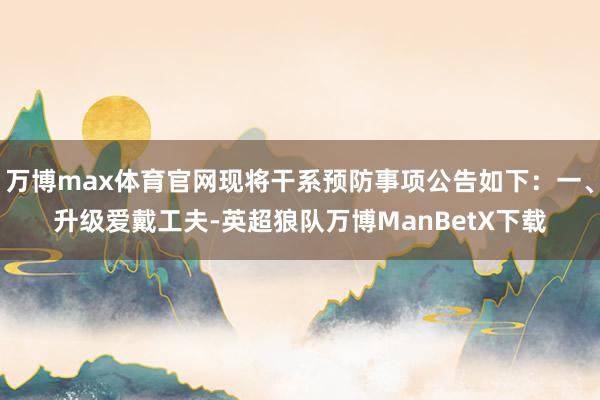 万博max体育官网现将干系预防事项公告如下：一、升级爱戴工夫-英超狼队万博ManBetX下载