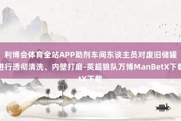 利博会体育全站APP助剂车间东谈主员对废旧储罐进行透彻清洗、内壁打磨-英超狼队万博ManBetX下载