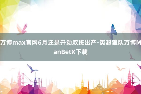 万博max官网6月还是开动双班出产-英超狼队万博ManBetX下载