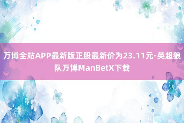 万博全站APP最新版正股最新价为23.11元-英超狼队万博ManBetX下载