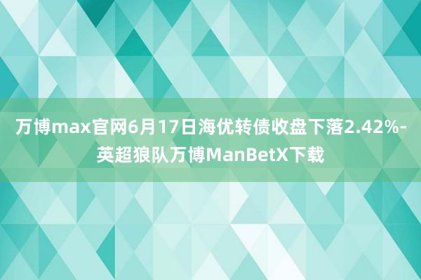 万博max官网6月17日海优转债收盘下落2.42%-英超狼队万博ManBetX下载