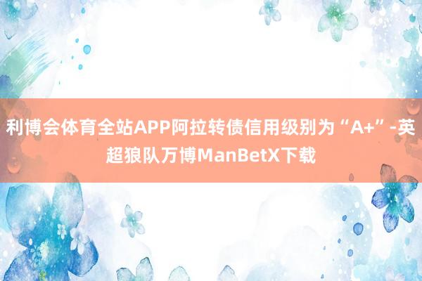 利博会体育全站APP阿拉转债信用级别为“A+”-英超狼队万博ManBetX下载