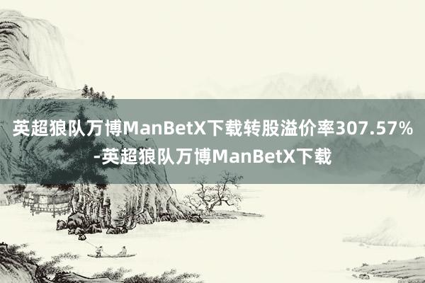 英超狼队万博ManBetX下载转股溢价率307.57%-英超狼队万博ManBetX下载