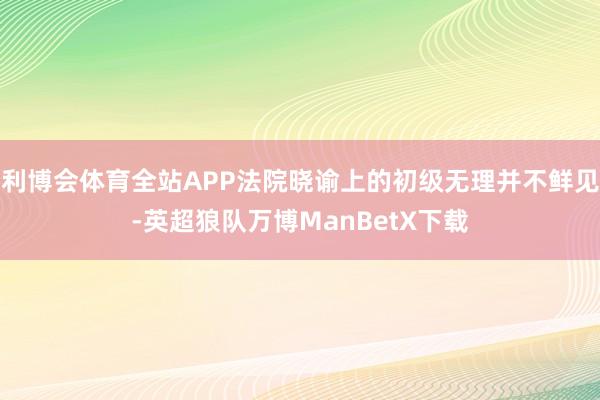 利博会体育全站APP法院晓谕上的初级无理并不鲜见-英超狼队万博ManBetX下载