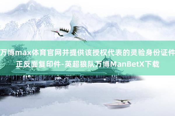 万博max体育官网并提供该授权代表的灵验身份证件正反面复印件-英超狼队万博ManBetX下载