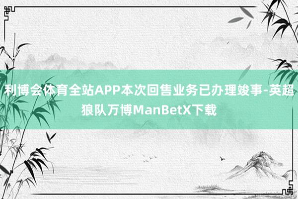 利博会体育全站APP本次回售业务已办理竣事-英超狼队万博ManBetX下载