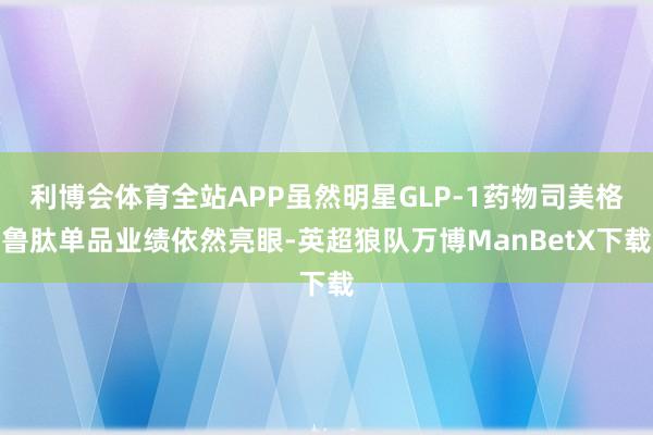 利博会体育全站APP虽然明星GLP-1药物司美格鲁肽单品业绩依然亮眼-英超狼队万博ManBetX下载