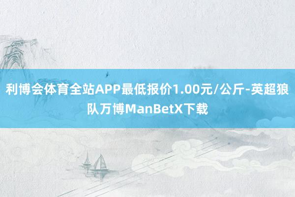 利博会体育全站APP最低报价1.00元/公斤-英超狼队万博ManBetX下载